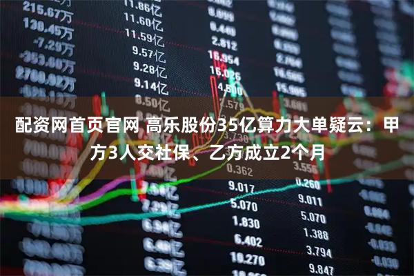 配资网首页官网 高乐股份35亿算力大单疑云:甲方3人交社保、乙方成立2个月
