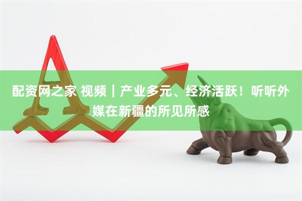 配资网之家 视频｜产业多元、经济活跃！听听外媒在新疆的所见所感